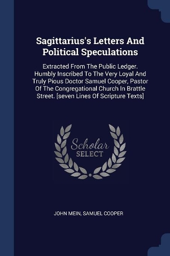 Sagittarius's Letters And Political Speculations: Extracted From The Public Ledger. Humbly Inscribed To The Very Loyal And Truly Pious Doctor Samuel Cooper, Pastor Of The Congregational Church In Br