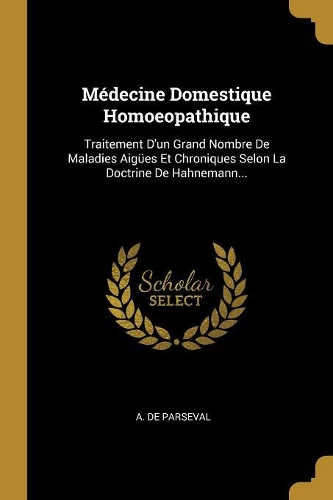 Médecine Domestique Homoeopathique: Traitement D'un Grand Nombre De Maladies Aigües Et Chroniques Selon La Doctrine De Hahnemann...