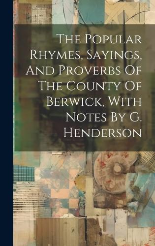 The Popular Rhymes, Sayings, And Proverbs Of The County Of Berwick, With Notes By G. Henderson
