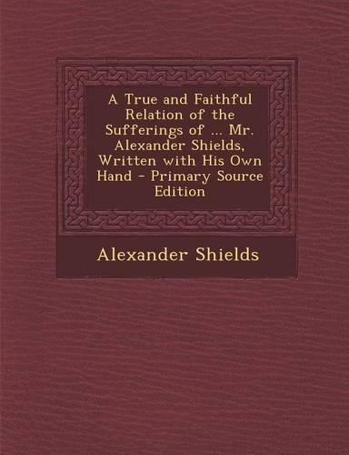 A True and Faithful Relation of the Sufferings of ... Mr. Alexander Shields, Written with His Own Hand - Primary Source Edition: (English)
