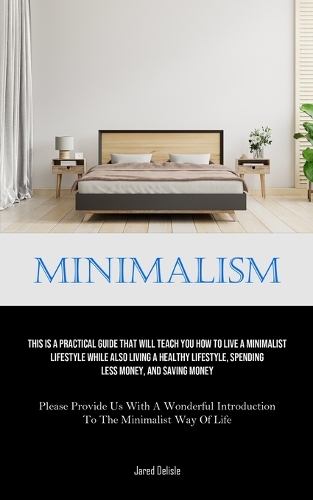 Minimalism: This Is A Practical Guide That Will Teach You How To Live A Minimalist Lifestyle While Also Living A Healthy Lifestyle, Spending Less Money, And Sav