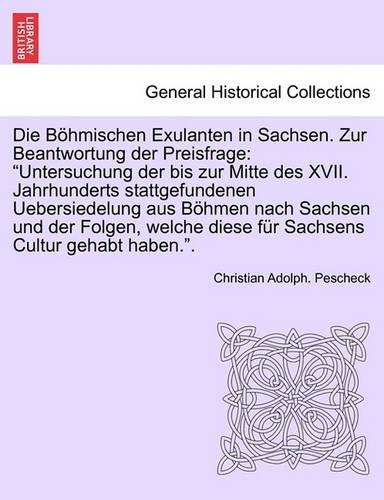 Die Bohmischen Exulanten in Sachsen. Zur Beantwortung Der Preisfrage: "Untersuchung Der Bis Zur Mitte Des XVII. Jahrhunderts Stattgefundenen Uebersiedelung Aus Bohmen Nach Sachsen Und Der Folgen, Welche Diese Fur Sachs(German)