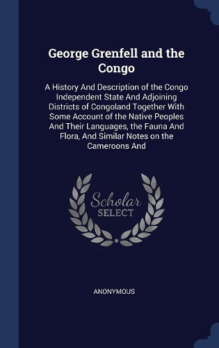 George Grenfell and the Congo: A History And Description of the Congo Independent State And Adjoining Districts of Congoland Together With Some Account of the Native Peoples And T
