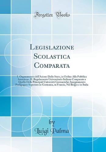 Legislazione Scolastica Comparata: I. Organamento dell'Azione Dello Stato, in Ordine Alla Pubblica Istruzione; II. Regolamento Universitario Italiano Comparato a Quello Delle Principali Università Germaniche; Insegnamento Pedagogico Superiore in Ge