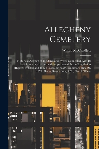 Allegheny Cemetery: Historical Account of Incidents and Events Connected With Its Establishment, Charter and Supplemental Acts of Legislation;reports of 1848 and 1857; 