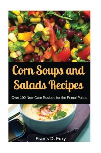 Corn Soups and Salads Recipes: Over 100 New Corn Recipes for the Primal Palate