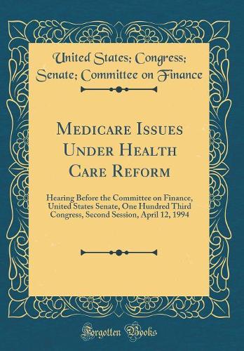 Medicare Issues Under Health Care Reform: Hearing Before the Committee on Finance, United States Senate, One Hundred Third Congress, Second Session, April 12, 1994 (Classic Reprint)