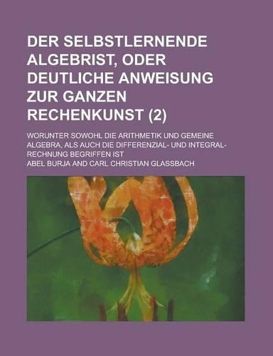 Der Selbstlernende Algebrist, Oder Deutliche Anweisung Zur Ganzen Rechenkunst; Worunter Sowohl Die Arithmetik Und Gemeine Algebra, ALS Auch Die Differ: (English)