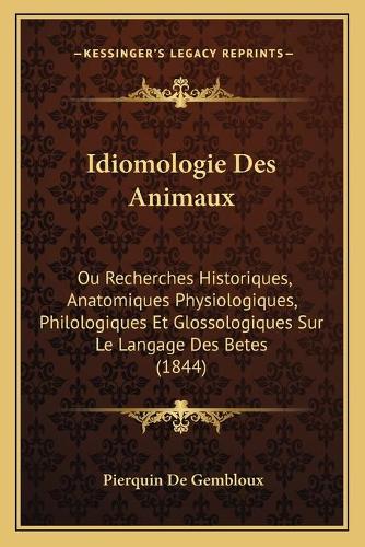 Idiomologie Des Animaux: Ou Recherches Historiques, Anatomiques Physiologiques, Philologiques Et Glossologiques Sur Le Langage Des Betes (1844)(French)