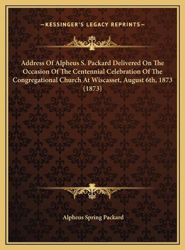 Address Of Alpheus S. Packard Delivered On The Occasion Of The Centennial Celebration Of The Congregational Church At Wiscasset, August 6th, 1873 (1873)
