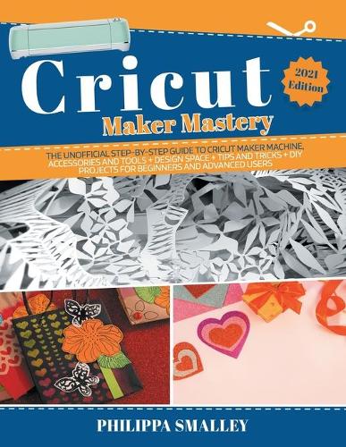 Cricut Maker Mastery: The Ultimate Step-By-Step Guide to Cricut Maker Machine, Accessories and Tools + Design Space + Tips and Tricks + DIY Projects for Beginners and Adv