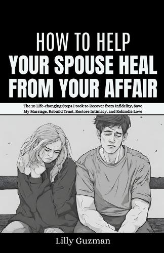How to Help Your Spouse Heal From Your Affair: The 10 Life-changing Steps I took to Recover from Infidelity, Save My Marriage, Rebuild Trust, Restore Intimacy, and Rekindle Love