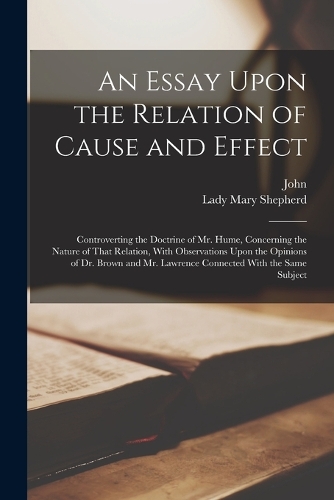An Essay Upon the Relation of Cause and Effect: Controverting the Doctrine of Mr. Hume, Concerning the Nature of That Relation, With Observations Upon the Opinions of Dr. Brown and Mr. Lawrence Co
