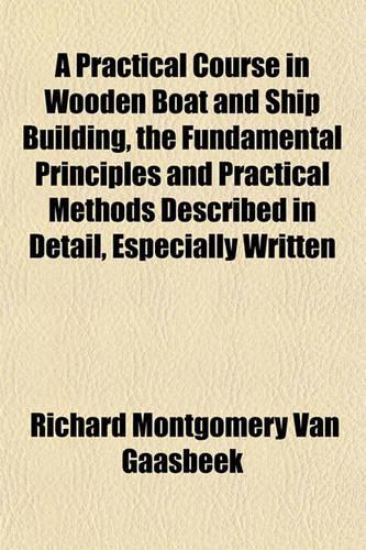 A Practical Course in Wooden Boat and Ship Building, the Fundamental Principles and Practical Methods Described in Detail, Especially Written
