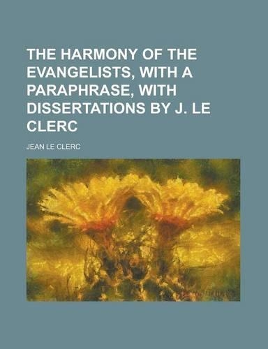 The Harmony of the Evangelists, with a Paraphrase, with Dissertations by J. Le Clerc