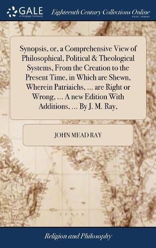 Synopsis, or, a Comprehensive View of Philosophical, Political & Theological Systems, From the Creation to the Present Time, in Which are Shewn, Wherein Patriaichs, ... are Right or Wrong, ... A new Edition With Additions, ... By J. M. Ray,