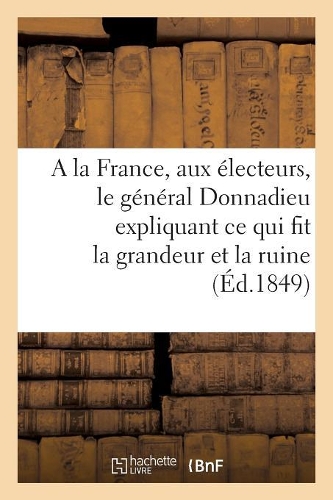 a la France, Aux Électeurs, Le Général Donnadieu Expliquant Ce Qui Fit La Grandeur Et La Ruine