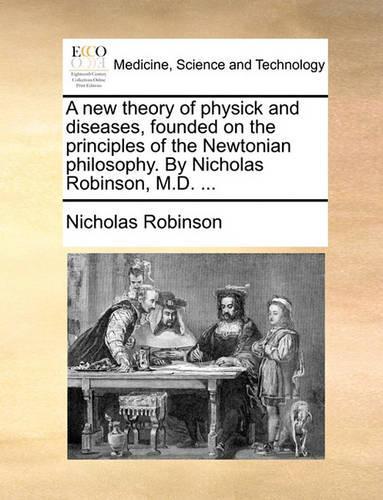 A New Theory of Physick and Diseases, Founded on the Principles of the Newtonian Philosophy. by Nicholas Robinson, M.D. ...: (English)