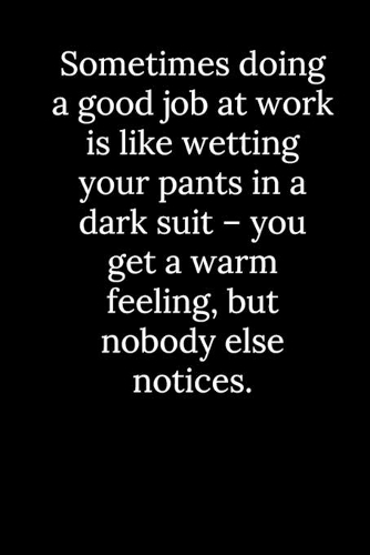 Sometimes doing a good job at work is like wetting your pants in a dark suit - you get a warm feeling, but nobody else notices.