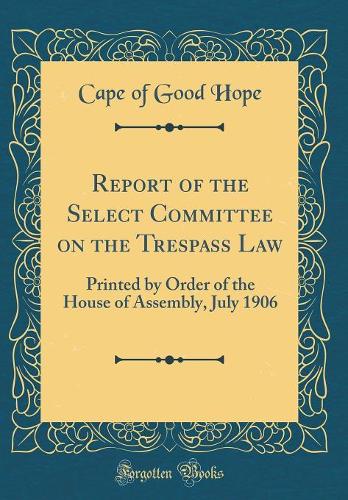 Report of the Select Committee on the Trespass Law: Printed by Order of the House of Assembly, July 1906 (Classic Reprint)