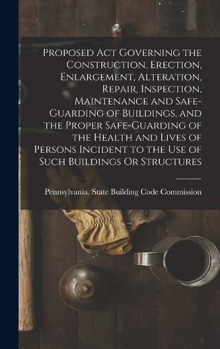 Proposed Act Governing the Construction, Erection, Enlargement, Alteration, Repair, Inspection, Maintenance and Safe-Guarding of Buildings, and the Proper Safe-Guarding of the Health and Lives of Persons Incident to the Use of Such Buildings Or Str
