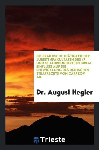 Die Praktische Th?tigkeit Der Juristenfakult?ten Des 17. Und 18 Jahrhunderts in Ihrem Einfluss Auf Die Entwicklung Des Deutschen Strafrechts Von Carpzov Ab.