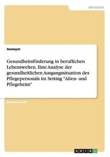 Gesundheitsförderung in beruflichen Lebenswelten. Eine Analyse der gesundheitlichen Ausgangssituation des Pflegepersonals im Setting "Alten- und Pflegeheim": (German)