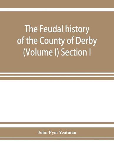 The feudal history of the County of Derby; (chiefly during the 11th, 12th, and 13th centuries) (Volume I) Section I.