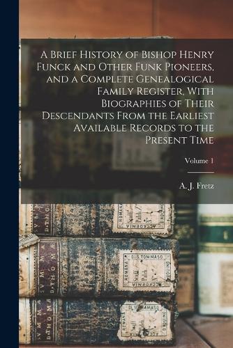 A Brief History of Bishop Henry Funck and Other Funk Pioneers, and a Complete Genealogical Family Register, With Biographies of Their Descendants From the Earliest Available Records to the Present Time; Volume 1