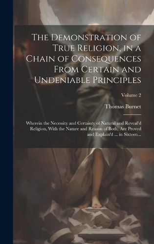 The Demonstration of True Religion, in a Chain of Consequences From Certain and Undeniable Principles: Wherein the Necessity and Certainty of Natural and Reveal'd Religion, With the Nature and Reason of Both, Are Proved and Explain'd ... in Sixteen...