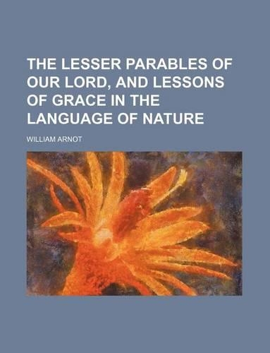 The Lesser Parables of Our Lord, and Lessons of Grace in the Language of Nature: (English)