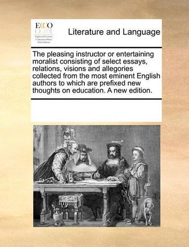 The pleasing instructor or entertaining moralist consisting of select essays, relations, visions and allegories collected from the most eminent English authors to which are prefixed new thoughts on education. A new edition.