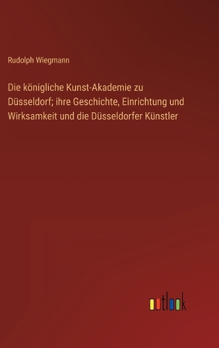 Die königliche Kunst-Akademie zu Düsseldorf; ihre Geschichte, Einrichtung und Wirksamkeit und die Düsseldorfer Künstler