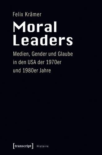 Moral Leaders: Medien, Gender Und Glaube in Den USA Der 1970er Und 1980er Jahre(57 Histoire)