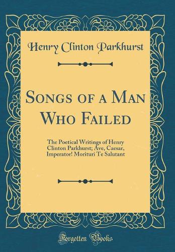 Songs of a Man Who Failed: The Poetical Writings of Henry Clinton Parkhurst; Ave, Caesar, Imperator! Morituri Te Salutant (Classic Reprint)