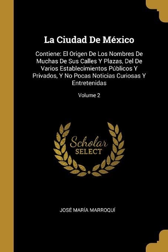 La Ciudad De México: Contiene: El Origen De Los Nombres De Muchas De Sus Calles Y Plazas, Del De Varios Establecimientos Públicos Y Privados, Y No Pocas Noticias Curiosa