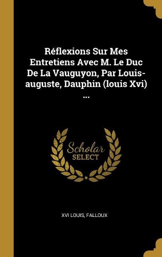 Réflexions Sur Mes Entretiens Avec M. Le Duc De La Vauguyon, Par Louis-auguste, Dauphin (louis Xvi) ...