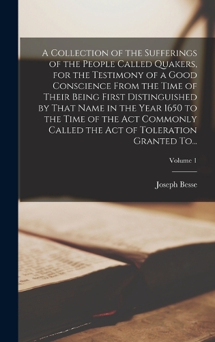 A Collection of the Sufferings of the People Called Quakers, for the Testimony of a Good Conscience From the Time of Their Being First Distinguished by That Name in the Year 1650 to the Time of the Act Commonly Called the Act of Toleration Granted