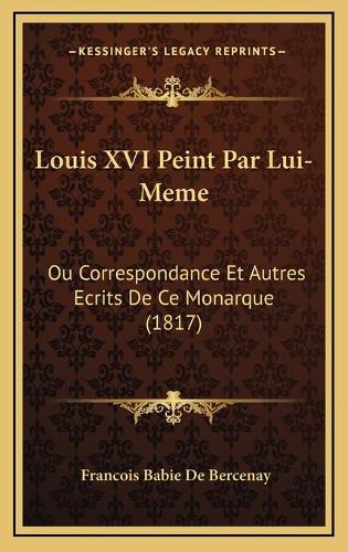 Louis XVI Peint Par Lui-Meme: Ou Correspondance Et Autres Ecrits De Ce Monarque (1817)(French)