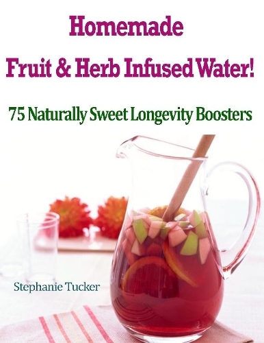 Homemade Fruit & Herb Infused Water! : 75 Naturally Sweet Longevity Boosters