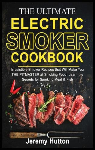 The Ultimate Electric Smoker Cookbook: Irresistible Smoker Recipes that Will Make You THE PITMASTER at Smoking Food. Learn the Secrets for Smoking Meat & Fish