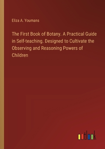 The First Book of Botany. A Practical Guide in Self-teaching. Designed to Cultivate the Observing and Reasoning Powers of Children