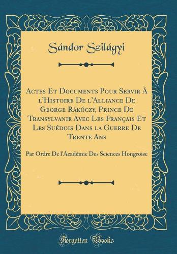 Actes Et Documents Pour Servir À l'Histoire De l'Alliance De George Rákóczy, Prince De Transylvanie Avec Les Français Et Les Suédois Dans la Guerre De Trente Ans: Par Ordre De l'Académie Des Sciences Hongroise (Classic Reprint)