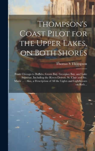 Thompson's Coast Pilot for the Upper Lakes, on Both Shores: From Chicago to Buffalo, Green Bay, Georgian Bay, and Lake Superior, Including the Rivers Detroit, St. Clair and Ste. Marie ...: Also, a Description