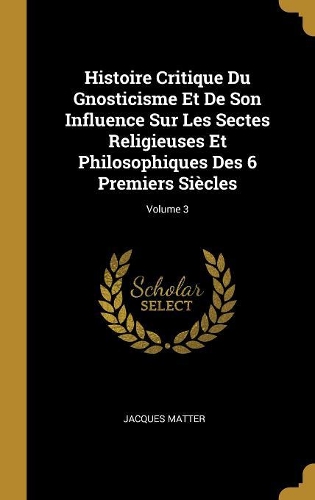 Histoire Critique Du Gnosticisme Et De Son Influence Sur Les Sectes Religieuses Et Philosophiques Des 6 Premiers Siècles; Volume 3