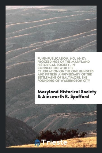 Fund-Publication, No. 16-17; Proceedings of the Maryland Historical Society, in Connection with the Celebration on the One Hundred and Fiftieth Anniversary of the Settlement of Baltimore. the Founding of Washington City