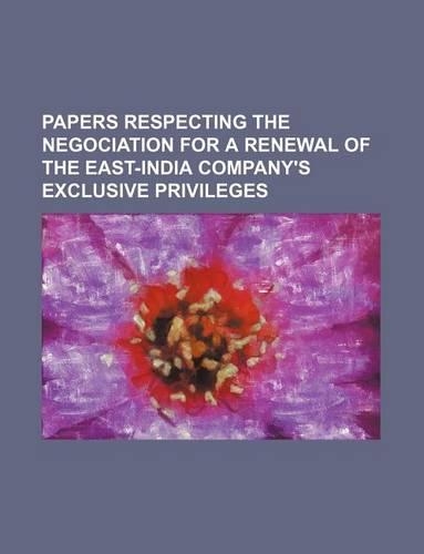 Papers Respecting the Negociation for a Renewal of the East-India Company's Exclusive Privileges: (English)