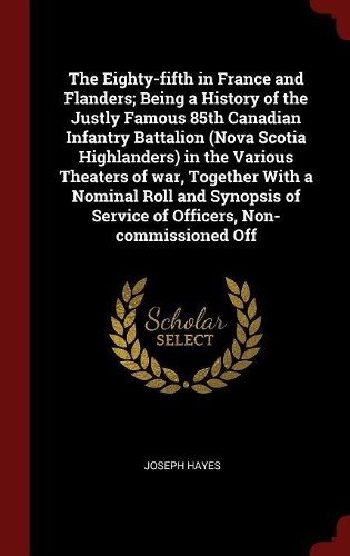 The Eighty-fifth in France and Flanders; Being a History of the Justly Famous 85th Canadian Infantry Battalion (Nova Scotia Highlanders) in the Various Theaters of war, Together With a Nominal Roll and Synopsis of Service of Officers, Non-commissio