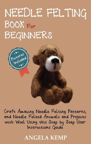 Needle Felting Book for Beginners: Craft Amazing Needle Felting Patterns, and Needle Felted Animals and Projects with Wool Using this Step by Step User Instructions Guide (Pictures In