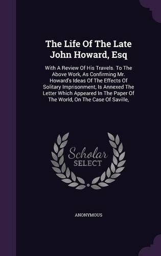 The Life Of The Late John Howard, Esq: With A Review Of His Travels. To The Above Work, As Confirming Mr. Howard's Ideas Of The Effects Of Solitary Imprisonment, Is Annexed The Letter Whi